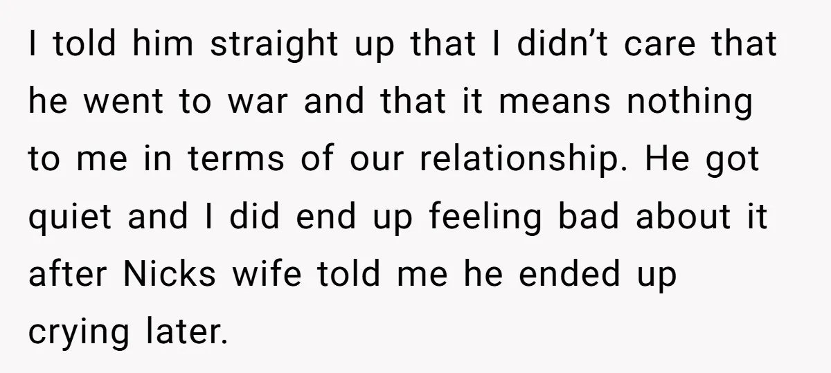 I told him straight up that I didn’t care that he went to war and that it means nothing to me in terms of our relationship. He got quiet and...