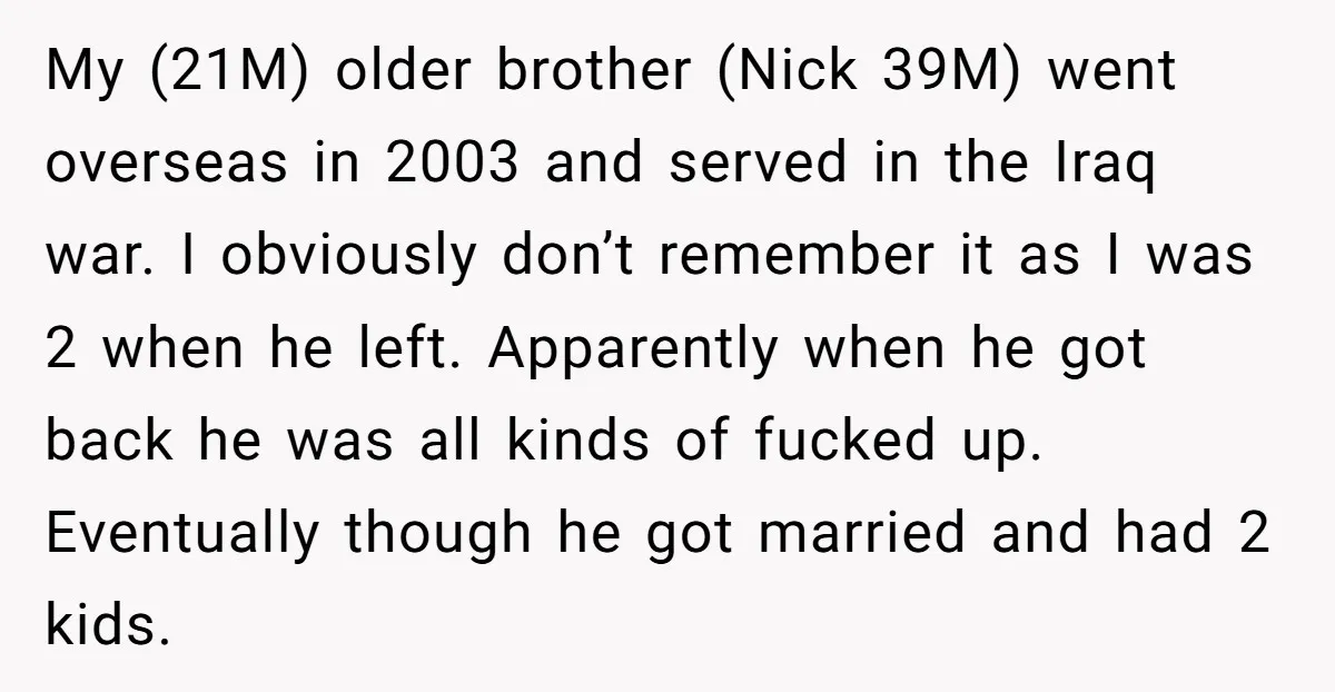 My (21M) older brother (Nick 39M) went overseas in 2003 and served in the Iraq war. I obviously don’t remember it as I was 2 when he left. Apparently when...