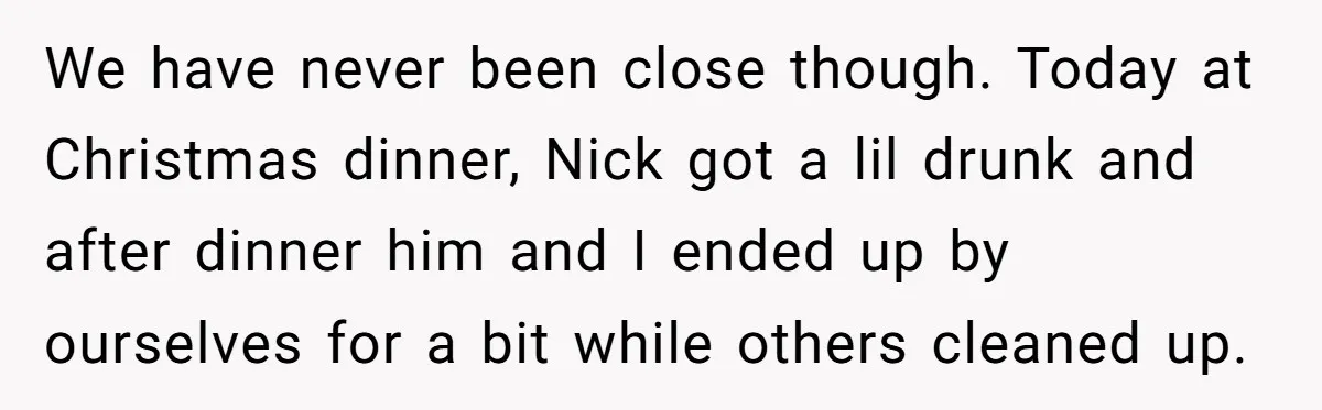 We have never been close though. Today at Christmas dinner, Nick got a lil drunk and after dinner him and I ended up by ourselves for a bit while others...