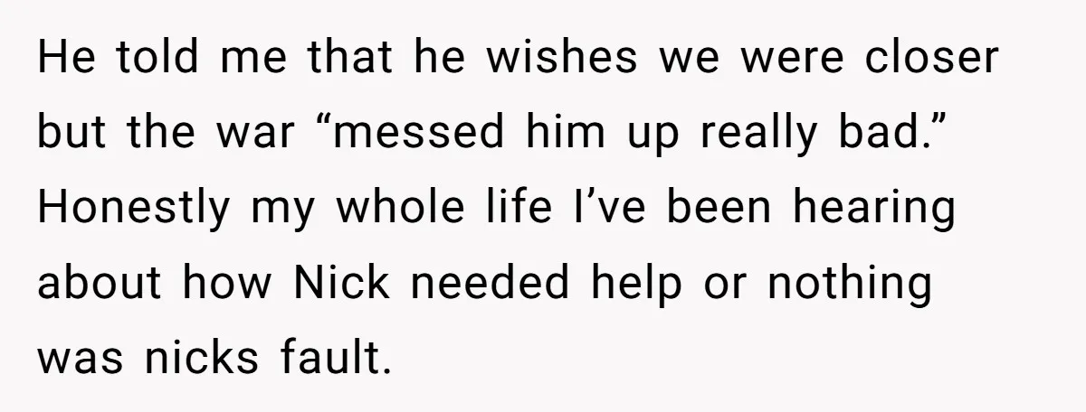 He told me that he wishes we were closer but the war “messed him up really bad.” Honestly my whole life I’ve been hearing about how Nick needed help or...