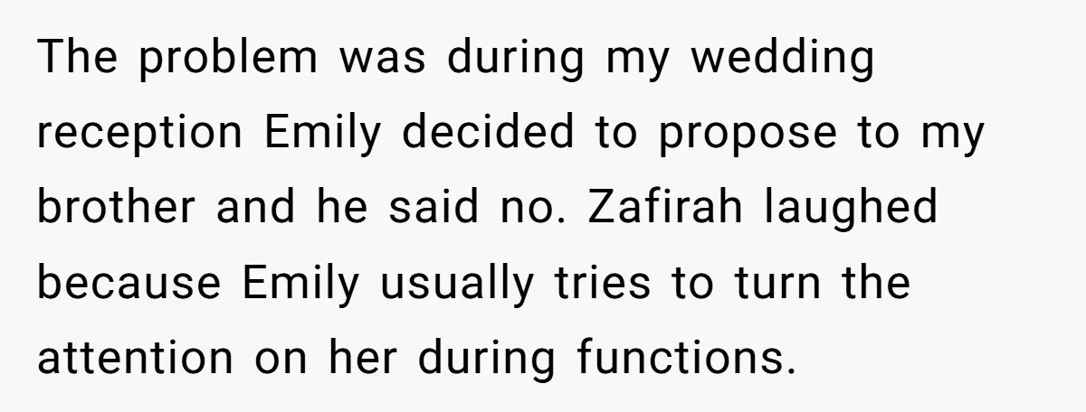 The problem was during my wedding reception Emily decided to propose to my brother and he said no. Zafirah laughed because Emily usually tries to turn the attention on her...