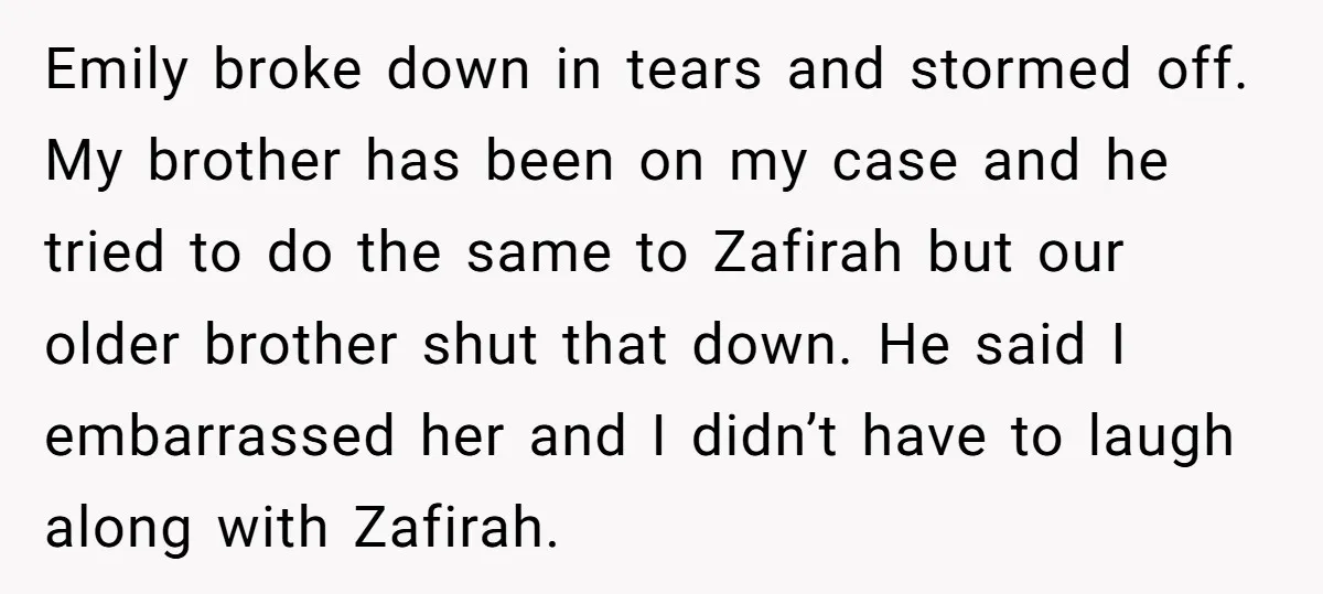 Emily broke down in tears and stormed off. My brother has been on my case and he tried to do the same to Zafirah but our older brother shut that...