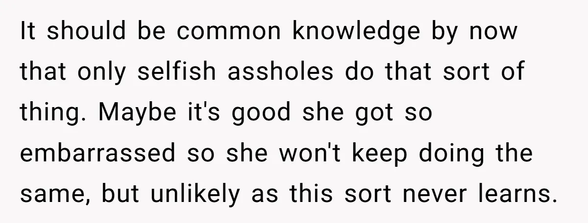 It should be common knowledge by now that only selfish assholes do that sort of thing. Maybe it's good she got so embarrassed so she won't keep doing the same,...