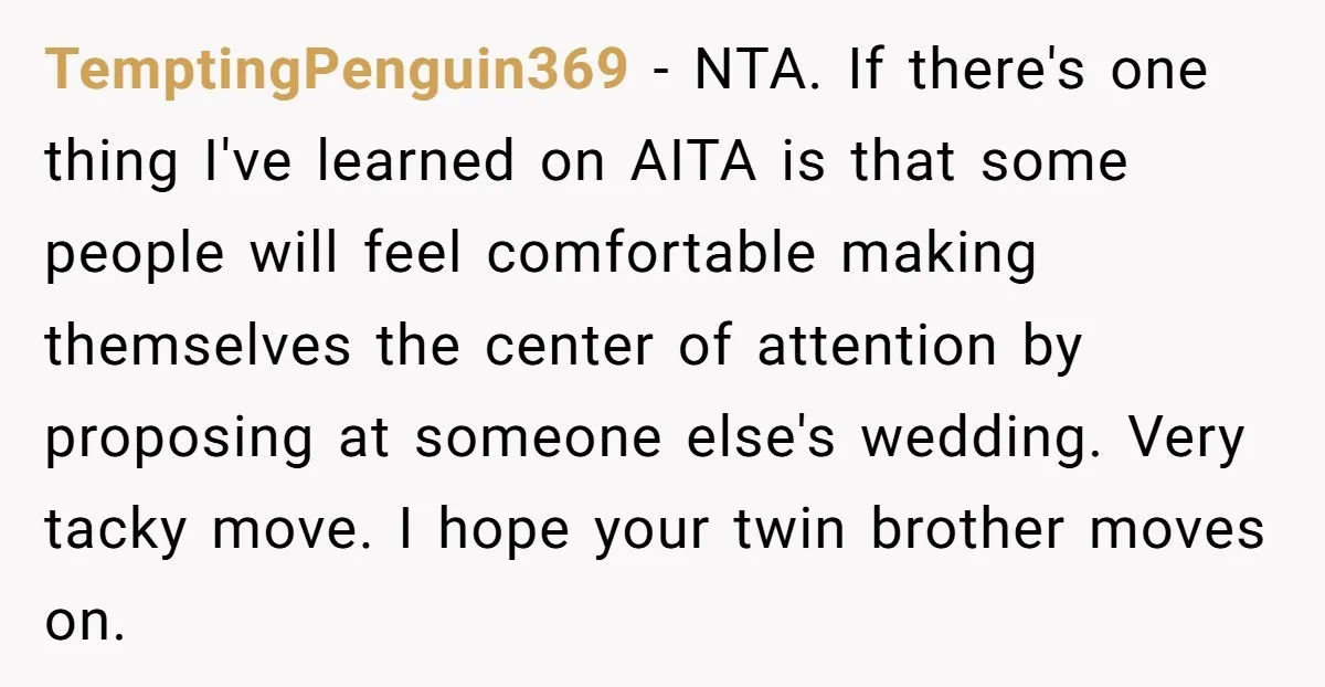 TemptingPenguin369 − NTA. If there's one thing I've learned on AITA is that some people will feel comfortable making themselves the center of attention by proposing at someone else's wedding....