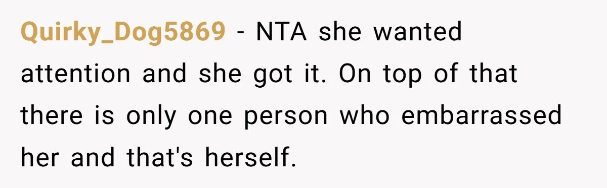 Quirky_Dog5869 − NTA she wanted attention and she got it. On top of that there is only one person who embarrassed her and that's herself.