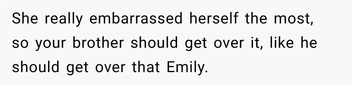 She really embarrassed herself the most, so your brother should get over it, like he should get over that Emily.