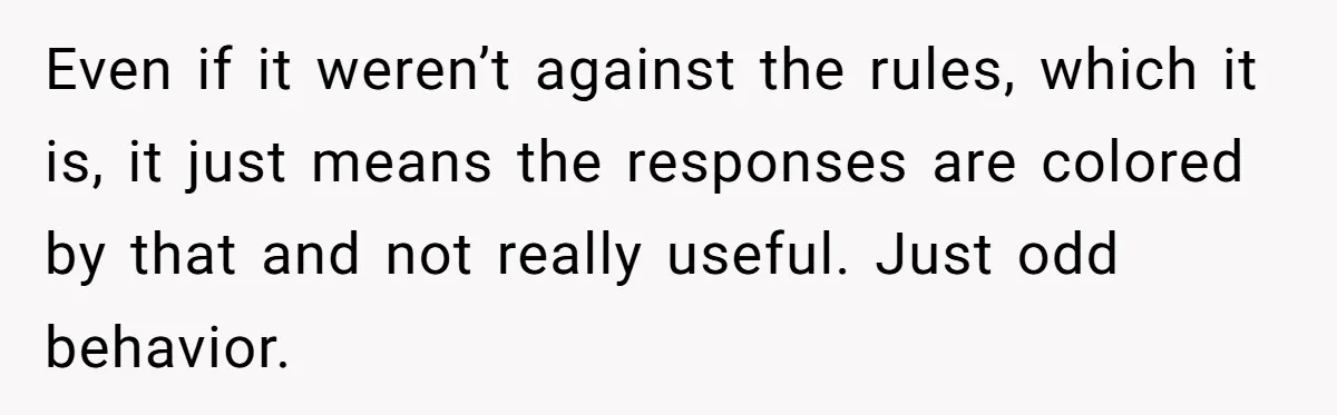 Even if it weren’t against the rules, which it is, it just means the responses are colored by that and not really useful. Just odd behavior.