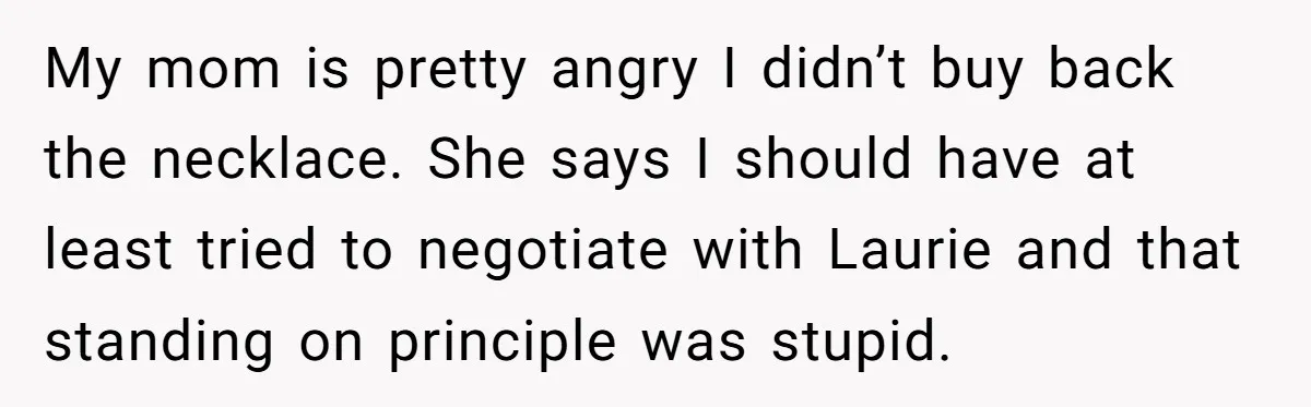 My mom is pretty angry I didn’t buy back the necklace. She says I should have at least tried to negotiate with Laurie and that standing on principle was stupid.