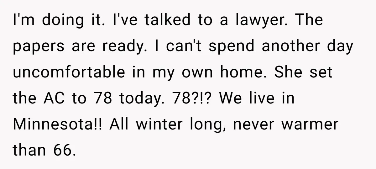 I'm doing it. I've talked to a lawyer. The papers are ready. I can't spend another day uncomfortable in my own home. She set the AC to 78 today. 78?!?...