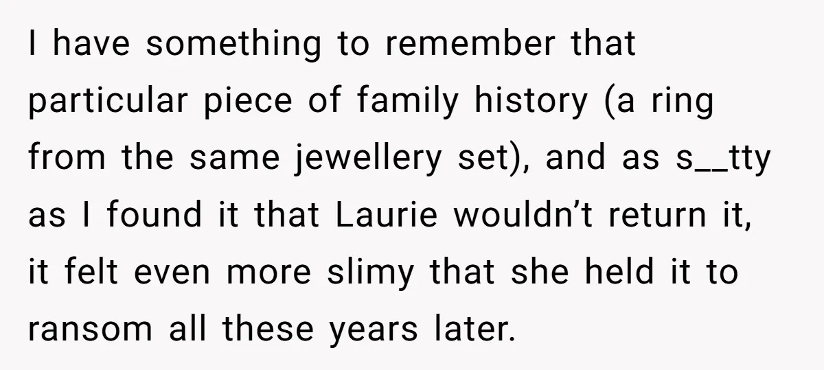 I have something to remember that particular piece of family history (a ring from the same jewellery set), and as s__tty as I found it that Laurie wouldn’t return it,...