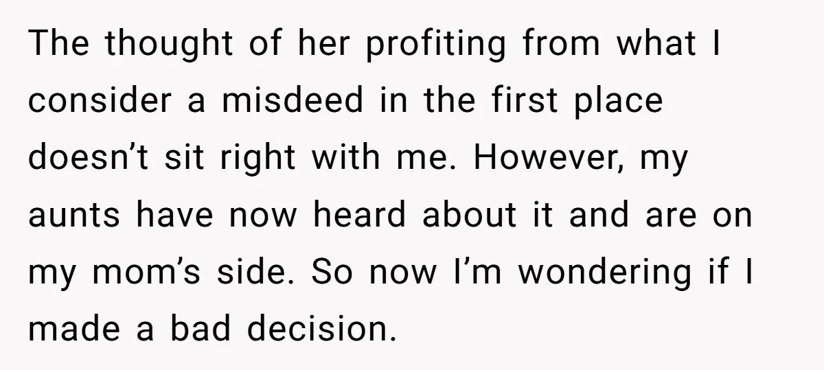 The thought of her profiting from what I consider a misdeed in the first place doesn’t sit right with me. However, my aunts have now heard about it and are...