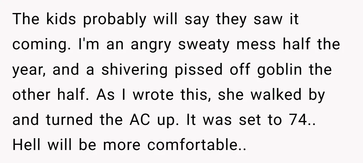 The kids probably will say they saw it coming. I'm an angry sweaty mess half the year, and a shivering pissed off goblin the other half. As I wrote this,...