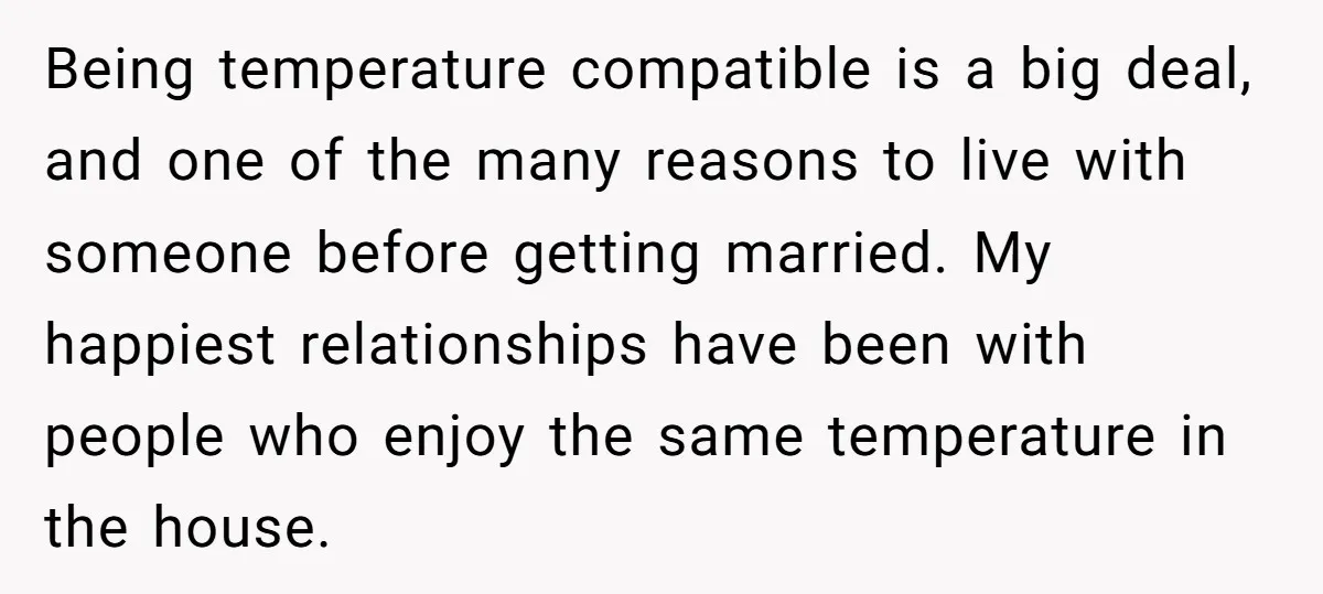 Being temperature compatible is a big deal, and one of the many reasons to live with someone before getting married. My happiest relationships have been with people who enjoy the...