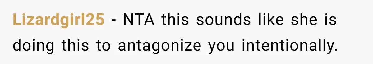 Lizardgirl25 − NTA this sounds like she is doing this to antagonize you intentionally.