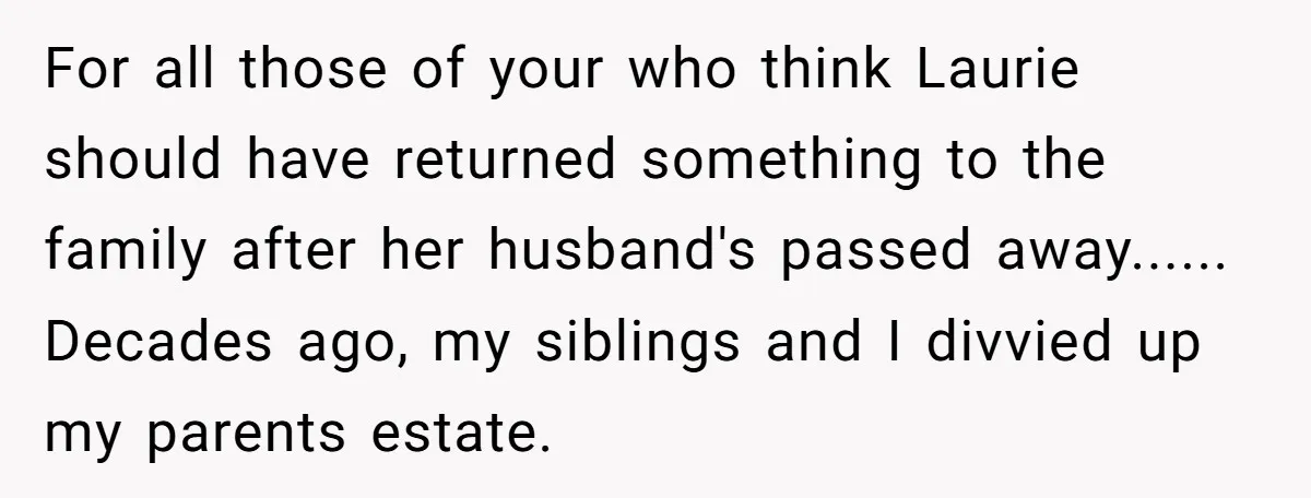 For all those of your who think Laurie should have returned something to the family after her husband's passed away...... Decades ago, my siblings and I divvied up my parents...