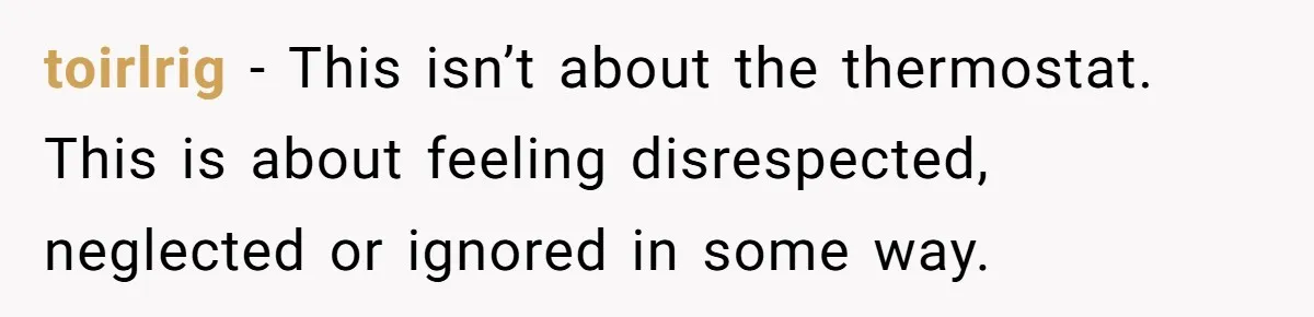 toirlrig − This isn’t about the thermostat. This is about feeling disrespected, neglected or ignored in some way.