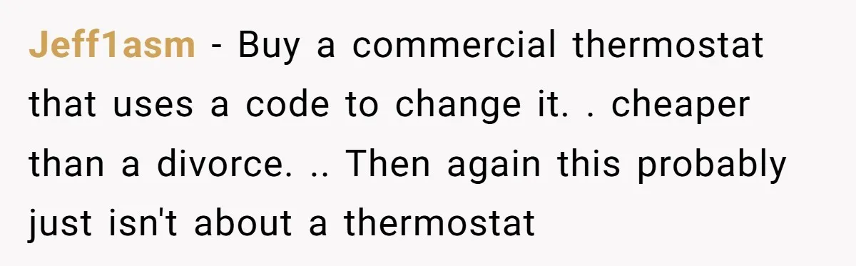 Jeff1asm − Buy a commercial thermostat that uses a code to change it. . cheaper than a divorce. .. Then again this probably just isn't about a thermostat