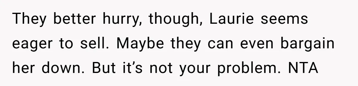 They better hurry, though, Laurie seems eager to sell. Maybe they can even bargain her down. But it’s not your problem. NTA