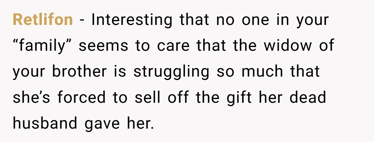 Retlifon − Interesting that no one in your “family” seems to care that the widow of your brother is struggling so much that she’s forced to sell off the gift...