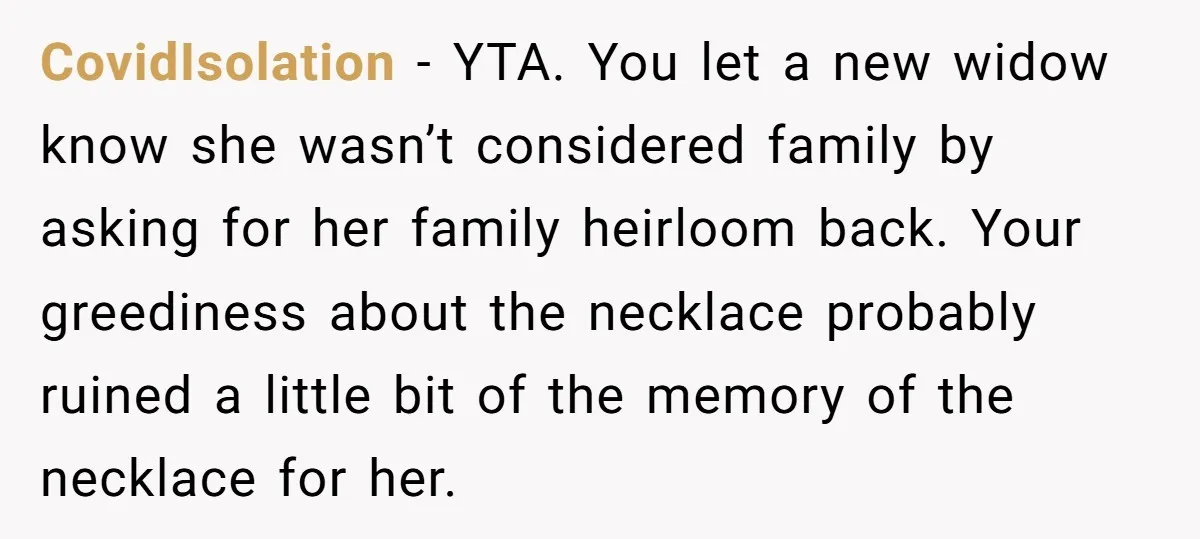 CovidIsolation − YTA. You let a new widow know she wasn’t considered family by asking for her family heirloom back. Your greediness about the necklace probably ruined a little bit...