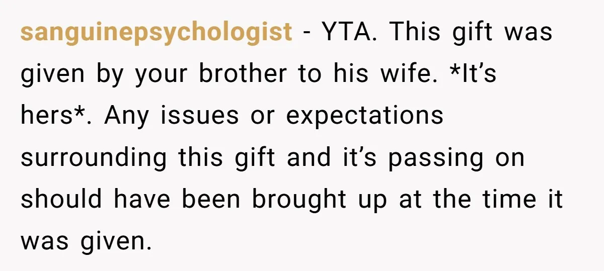 sanguinepsychologist − YTA. This gift was given by your brother to his wife. *It’s hers*. Any issues or expectations surrounding this gift and it’s passing on should have been brought...