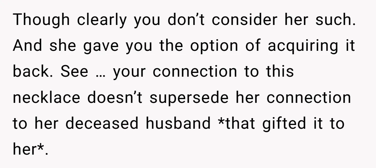 Though clearly you don’t consider her such. And she gave you the option of acquiring it back. See … your connection to this necklace doesn’t supersede her connection to her...