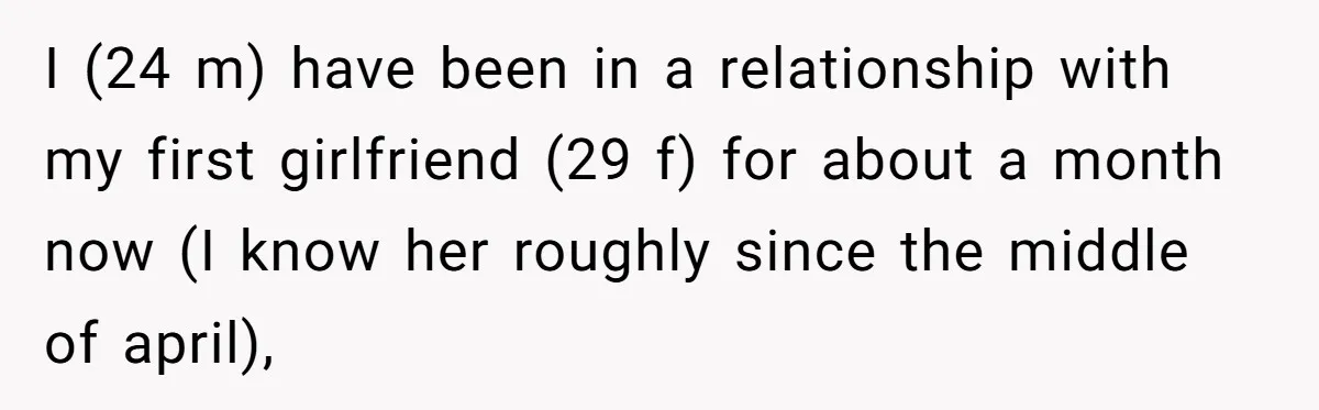 I (24 m) have been in a relationship with my first girlfriend (29 f) for about a month now (I know her roughly since the middle of april),
