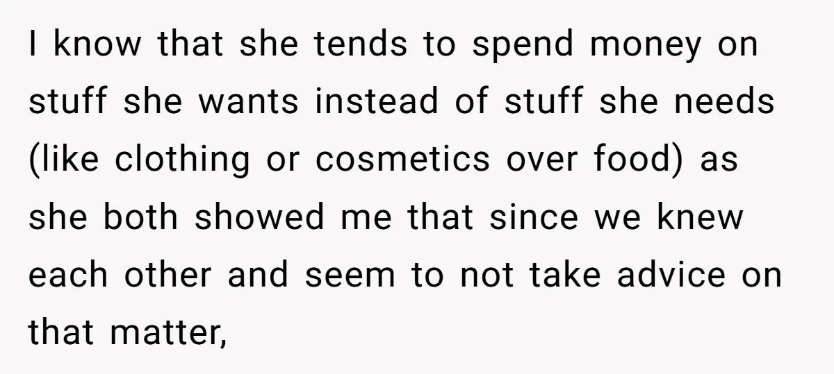 I know that she tends to spend money on stuff she wants instead of stuff she needs (like clothing or cosmetics over food) as she both showed me that since...