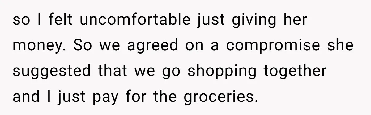 so I felt uncomfortable just giving her money. So we agreed on a compromise she suggested that we go shopping together and I just pay for the groceries.