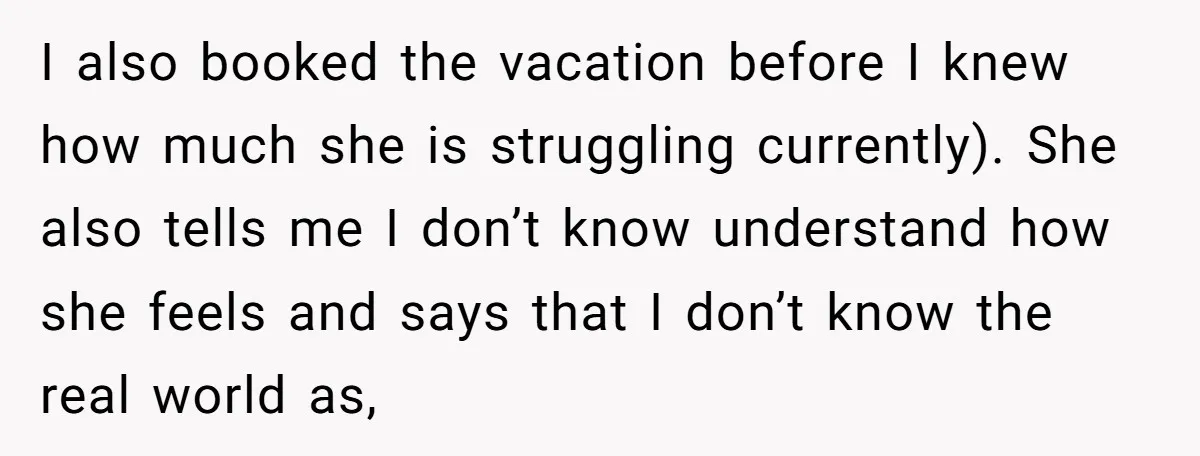 I also booked the vacation before I knew how much she is struggling currently). She also tells me I don’t know understand how she feels and says that I don’t...