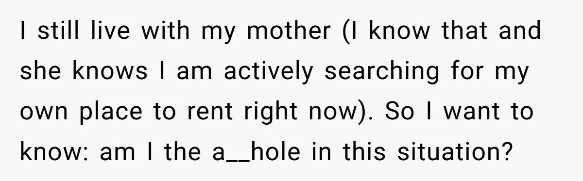 I still live with my mother (I know that and she knows I am actively searching for my own place to rent right now). So I want to know: am...