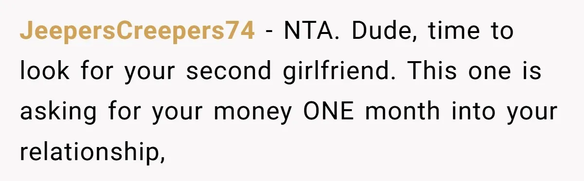 JeepersCreepers74 − NTA. Dude, time to look for your second girlfriend. This one is asking for your money ONE month into your relationship,