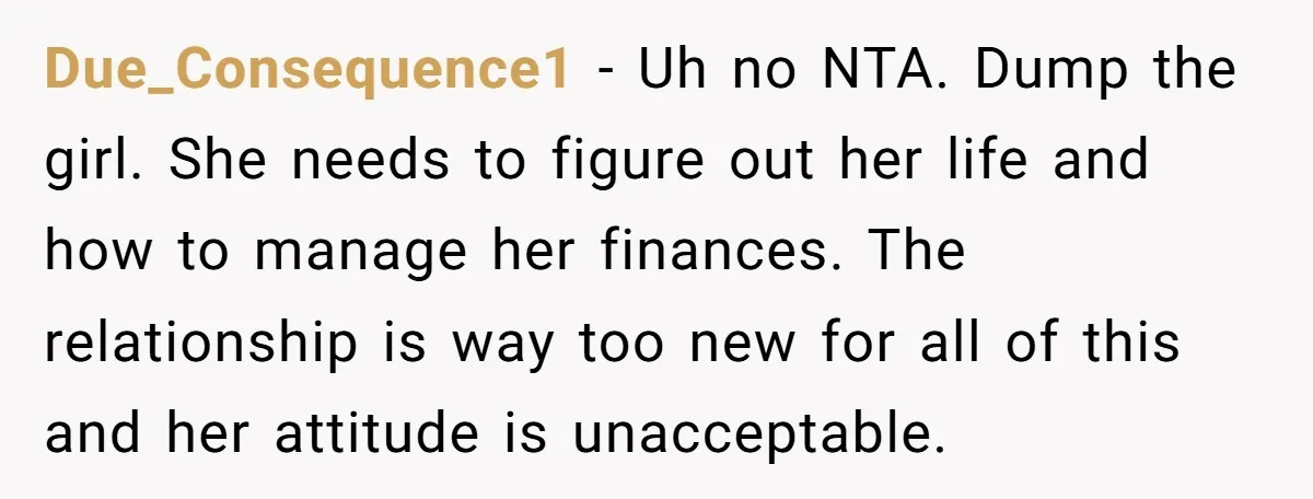 Due_Consequence1 − Uh no NTA. Dump the girl. She needs to figure out her life and how to manage her finances. The relationship is way too new for all of...