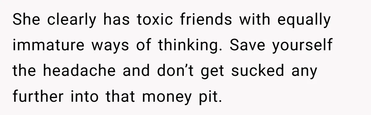 She clearly has toxic friends with equally immature ways of thinking. Save yourself the headache and don’t get sucked any further into that money pit.
