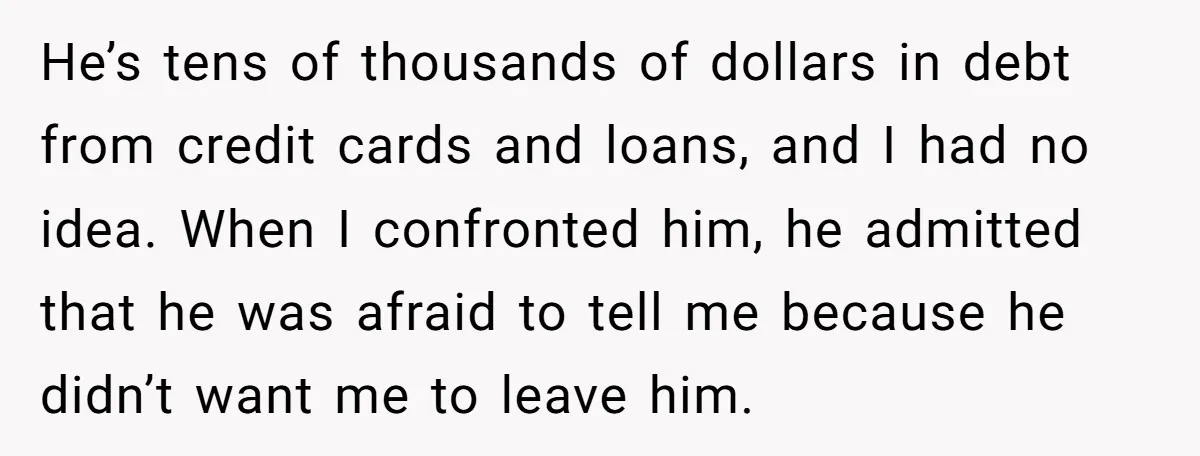 He’s tens of thousands of dollars in debt from credit cards and loans, and I had no idea. When I confronted him, he admitted that he was afraid to tell...