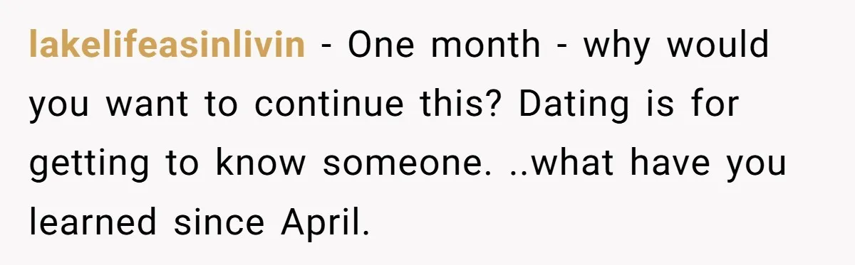 lakelifeasinlivin − One month - why would you want to continue this? Dating is for getting to know someone. ..what have you learned since April.