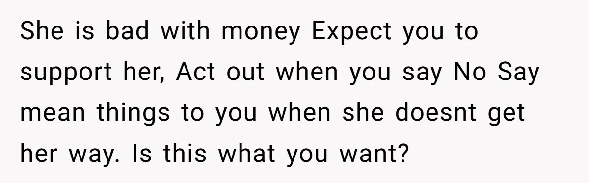 She is bad with money Expect you to support her, Act out when you say No Say mean things to you when she doesnt get her way. Is this what...