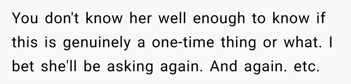 You don't know her well enough to know if this is genuinely a one-time thing or what. I bet she'll be asking again. And again. etc.