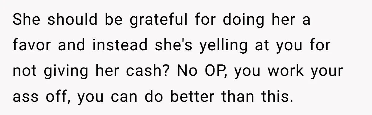 She should be grateful for doing her a favor and instead she's yelling at you for not giving her cash? No OP, you work your ass off, you can do...