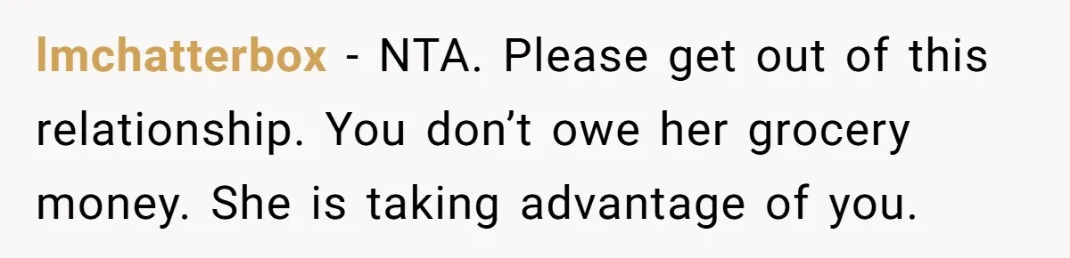 lmchatterbox − NTA. Please get out of this relationship. You don’t owe her grocery money. She is taking advantage of you.