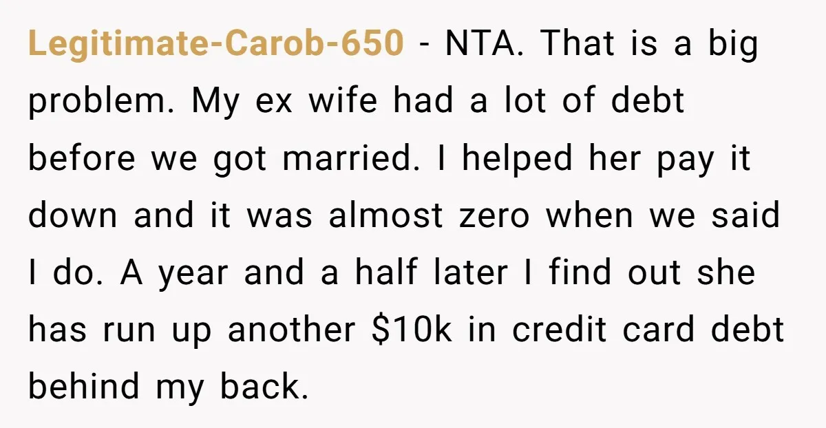 Legitimate-Carob-650 − NTA. That is a big problem. My ex wife had a lot of debt before we got married. I helped her pay it down and it was almost...