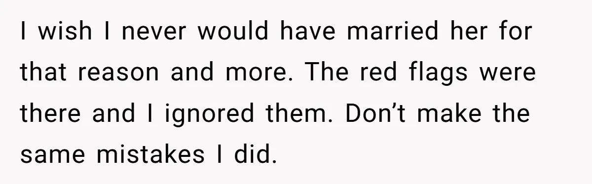 I wish I never would have married her for that reason and more. The red flags were there and I ignored them. Don’t make the same mistakes I did.