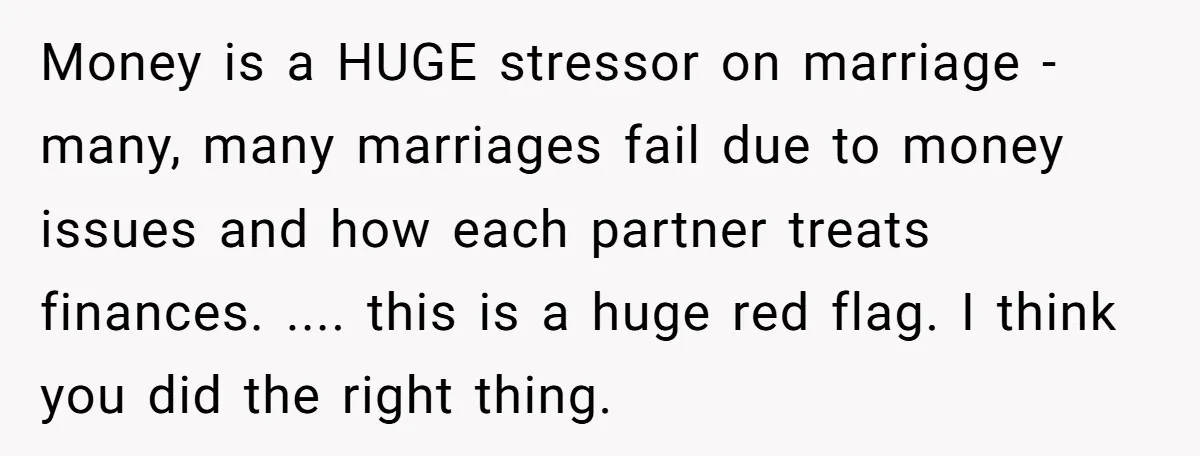 Money is a HUGE stressor on marriage - many, many marriages fail due to money issues and how each partner treats finances. .... this is a huge red flag. I...