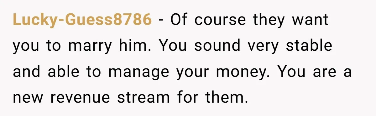 Lucky-Guess8786 − Of course they want you to marry him. You sound very stable and able to manage your money. You are a new revenue stream for them.