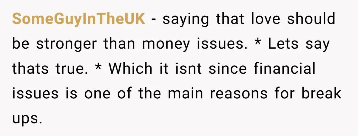 SomeGuyInTheUK − saying that love should be stronger than money issues. * Lets say thats true. * Which it isnt since financial issues is one of the main reasons for...