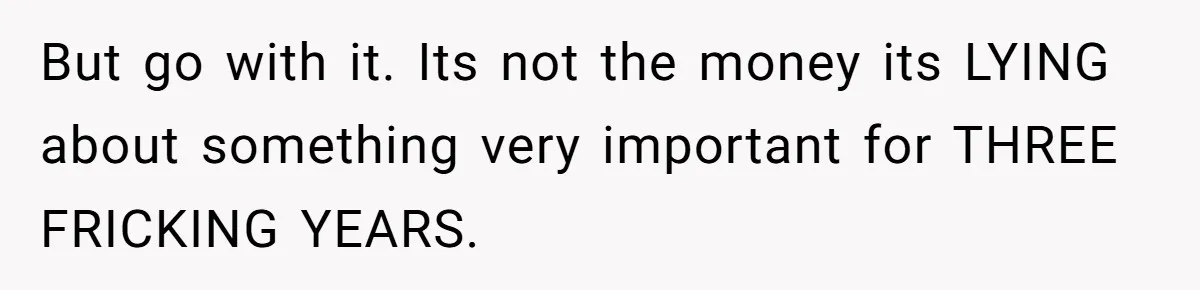 But go with it. Its not the money its LYING about something very important for THREE FRICKING YEARS.
