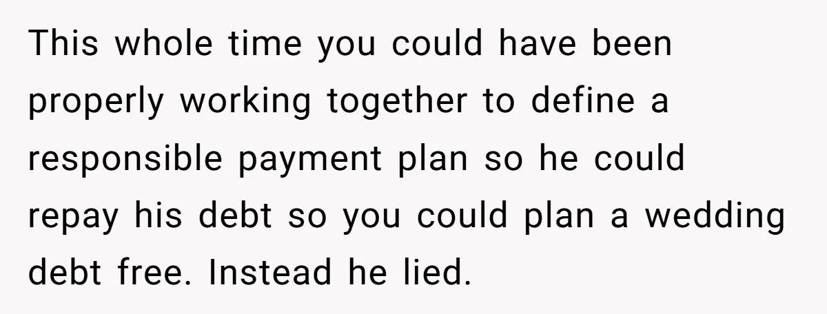 This whole time you could have been properly working together to define a responsible payment plan so he could repay his debt so you could plan a wedding debt free....