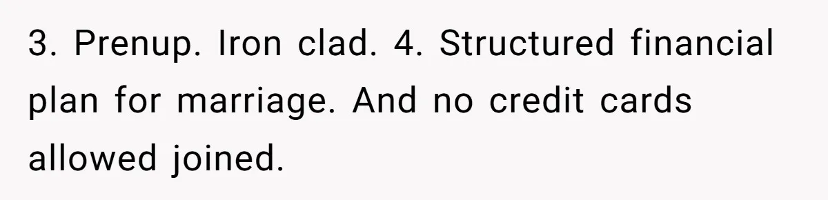 3. Prenup. Iron clad. 4. Structured financial plan for marriage. And no credit cards allowed joined.