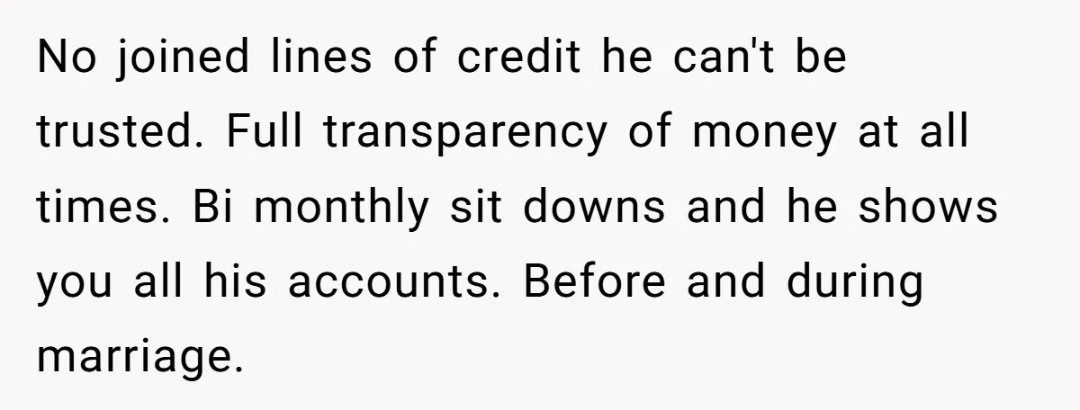 No joined lines of credit he can't be trusted. Full transparency of money at all times. Bi monthly sit downs and he shows you all his accounts. Before and during...