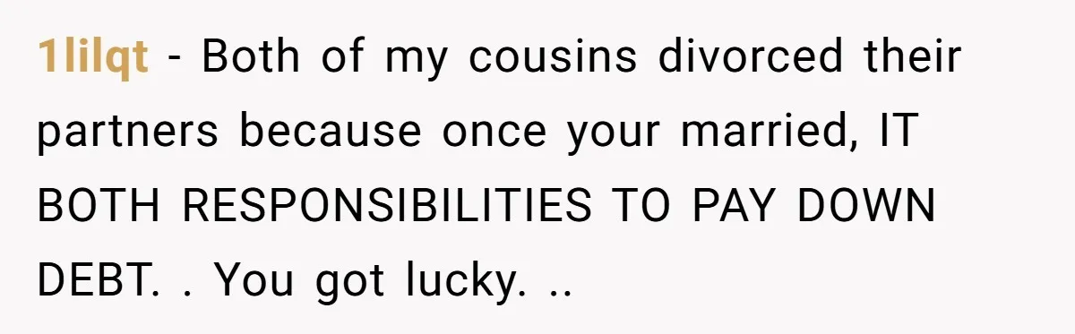 1lilqt − Both of my cousins divorced their partners because once your married, IT BOTH RESPONSIBILITIES TO PAY DOWN DEBT. . You got lucky. ..